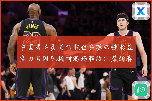中国男乒勇闯伦敦世乒赛四强彰显实力与团队精神赛场解读：最新赛事动态与深度分析