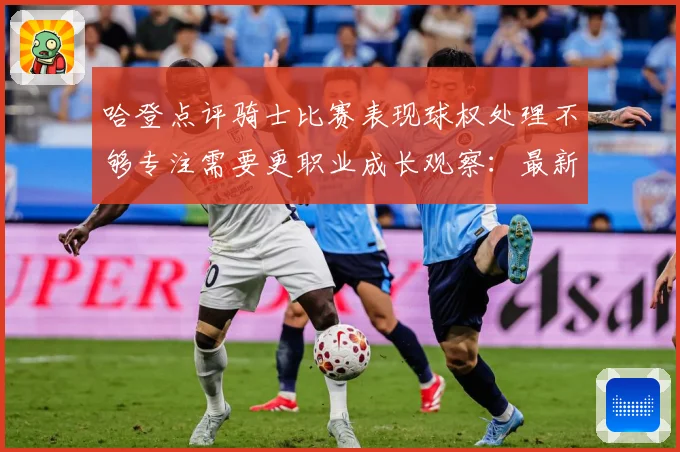 哈登点评骑士比赛表现球权处理不够专注需要更职业成长观察：最新赛事动态与深度分析