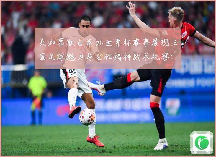 美加墨联合举办世界杯赛事展现三国足球魅力与合作精神战术观察：最新赛事动态与深度分析