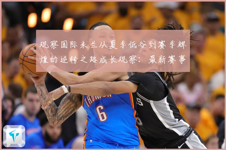 观察国际米兰从夏季低谷到赛季辉煌的逆转之路成长观察：最新赛事动态与深度分析