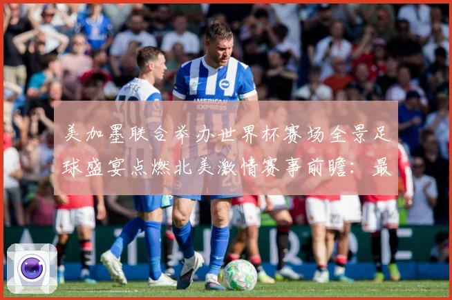 美加墨联合举办世界杯赛场全景足球盛宴点燃北美激情赛事前瞻：最新赛事动态与深度分析