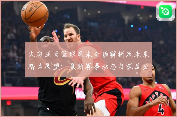 文班亚马篮球风采全面解析及未来潜力展望：最新赛事动态与深度分析