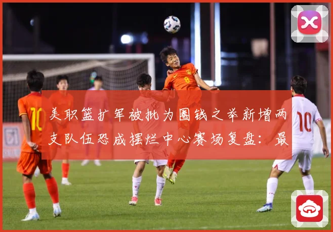 美职篮扩军被批为圈钱之举新增两支队伍恐成摆烂中心赛场复盘：最新赛事动态与深度分析