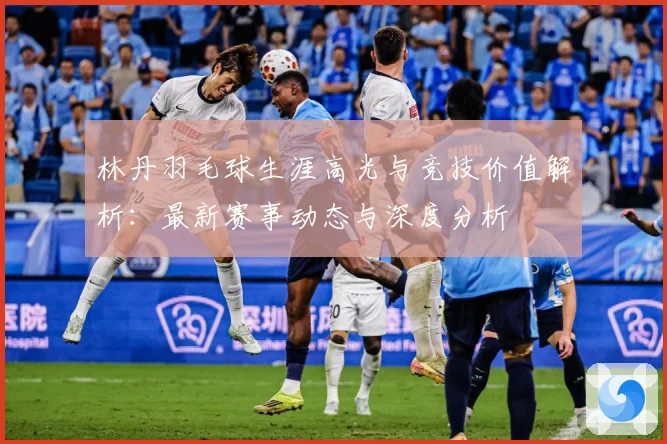 林丹羽毛球生涯高光与竞技价值解析：最新赛事动态与深度分析