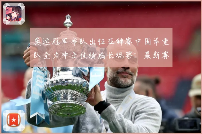奥运冠军率队出征亚锦赛中国举重队全力冲击佳绩成长观察：最新赛事动态与深度分析