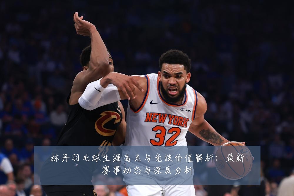 林丹羽毛球生涯高光与竞技价值解析：最新赛事动态与深度分析