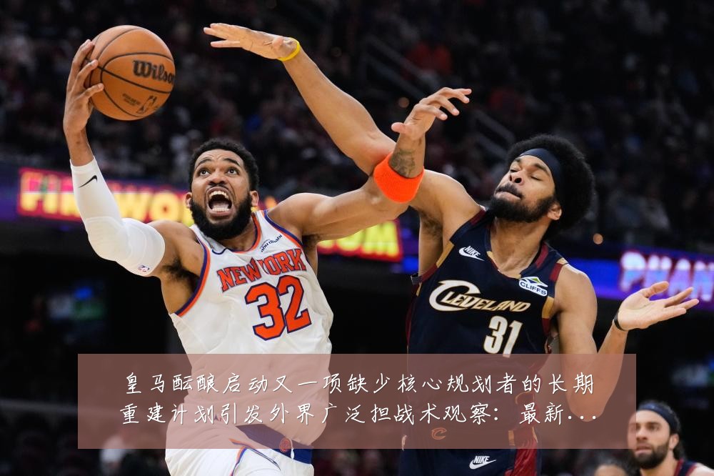 皇马酝酿启动又一项缺少核心规划者的长期重建计划引发外界广泛担战术观察：最新赛事动态与深度分析